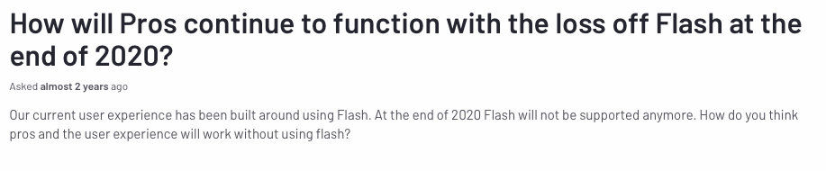 Screenshot from G2 customer asking how their product would work with the loss of flash around two years ago. Question: How will PROS continue to function with the loss off Flash at the end of 2020? Our current user experience has been built around Flash. At the end of 2020 Flash will not be supported anymore. How do you think PROS and the user experience will work without using flash? 